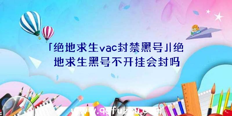 「绝地求生vac封禁黑号」|绝地求生黑号不开挂会封吗